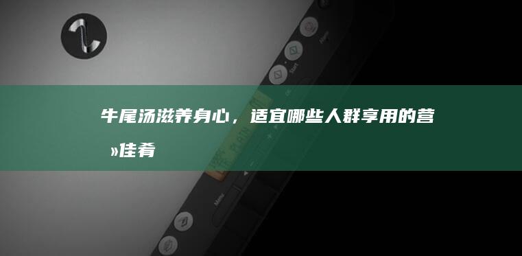 牛尾汤：滋养身心，适宜哪些人群享用的营养佳肴